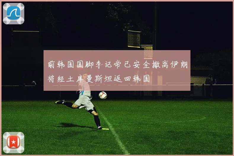 前韩国国脚李记帝已安全撤离伊朗将经土库曼斯坦返回韩国