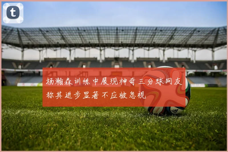 杨瀚森训练中展现神奇三分球网友称其进步显著不应被忽视