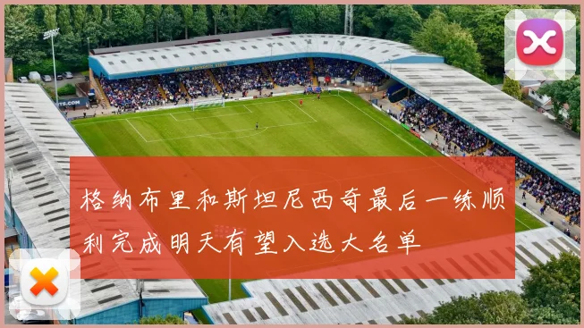 格纳布里和斯坦尼西奇最后一练顺利完成明天有望入选大名单