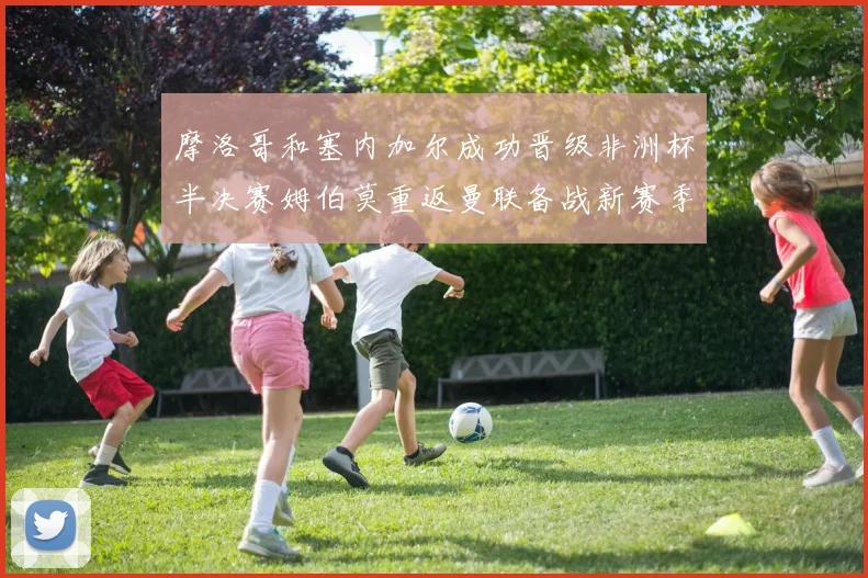 摩洛哥和塞内加尔成功晋级非洲杯半决赛姆伯莫重返曼联备战新赛季