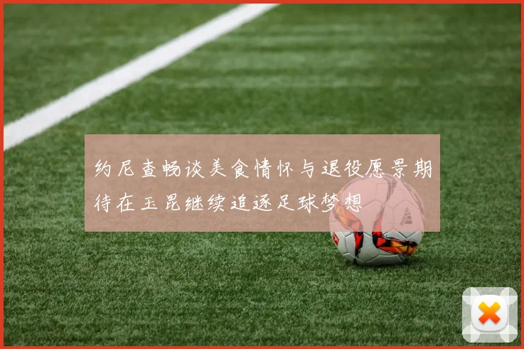 约尼查畅谈美食情怀与退役愿景期待在玉昆继续追逐足球梦想