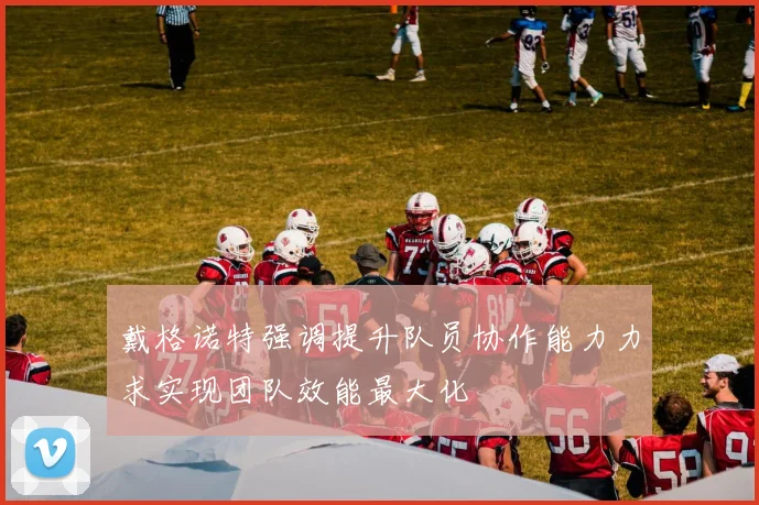戴格诺特强调提升队员协作能力力求实现团队效能最大化