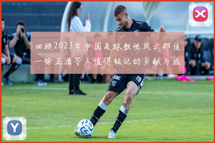 回顾2023年中国足球教练风云邵佳一徐正源等人值得铭记的贡献与成就