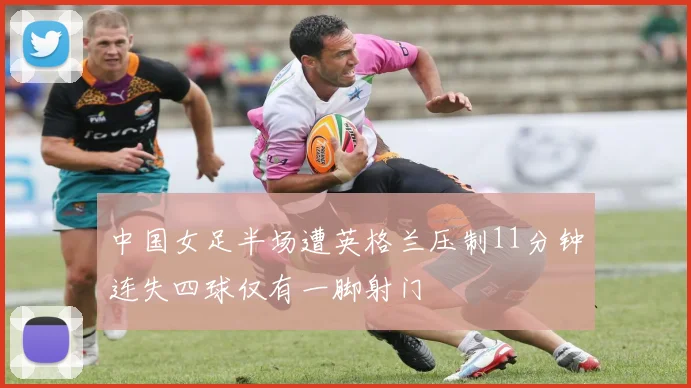 中国女足半场遭英格兰压制11分钟连失四球仅有一脚射门