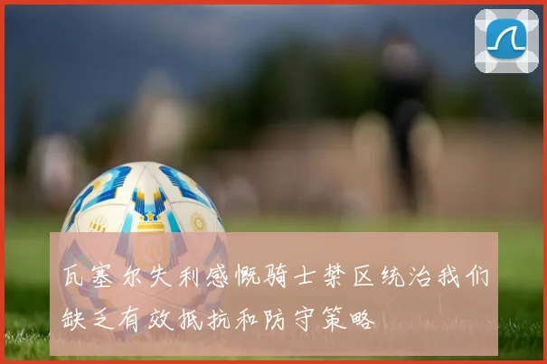 瓦塞尔失利感慨骑士禁区统治我们缺乏有效抵抗和防守策略