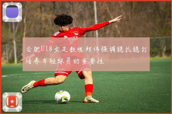 合肥U18女足教练郑伟强调稳扎稳打培养年轻球员的重要性