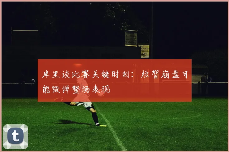 库里谈比赛关键时刻：短暂崩盘可能毁掉整场表现