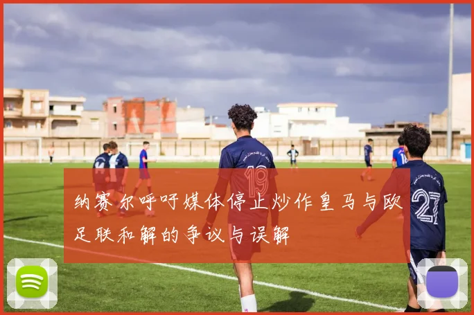 纳赛尔呼吁媒体停止炒作皇马与欧足联和解的争议与误解