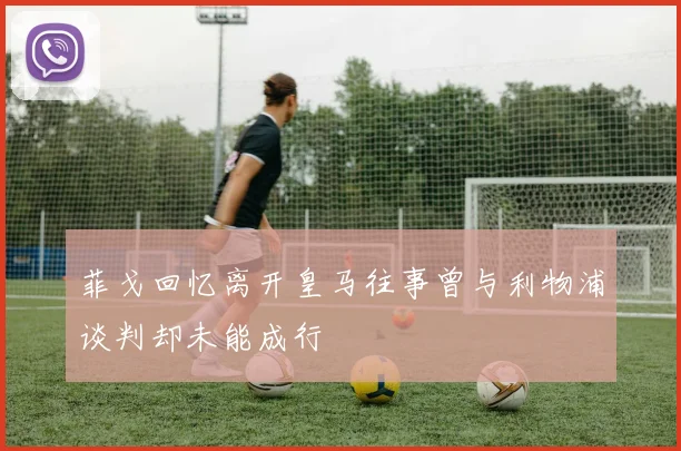 菲戈回忆离开皇马往事曾与利物浦谈判却未能成行