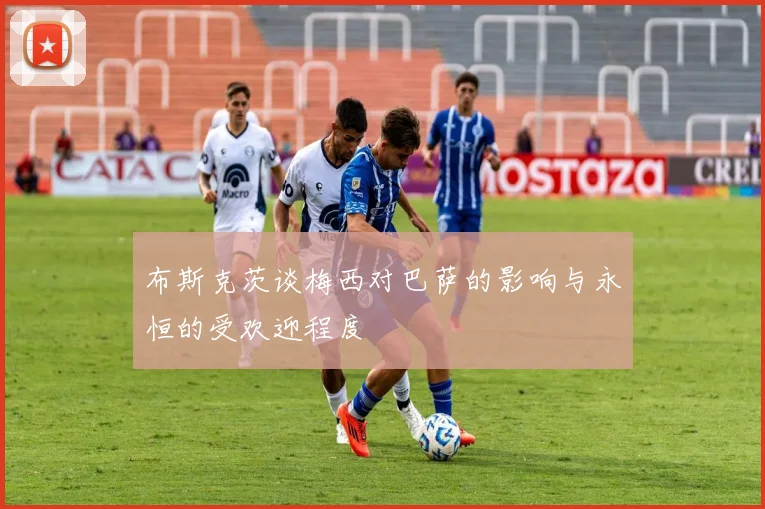 布斯克茨谈梅西对巴萨的影响与永恒的受欢迎程度