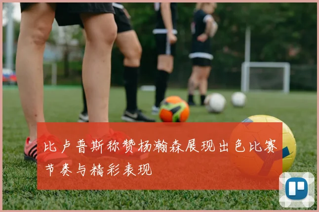 比卢普斯称赞杨瀚森展现出色比赛节奏与精彩表现