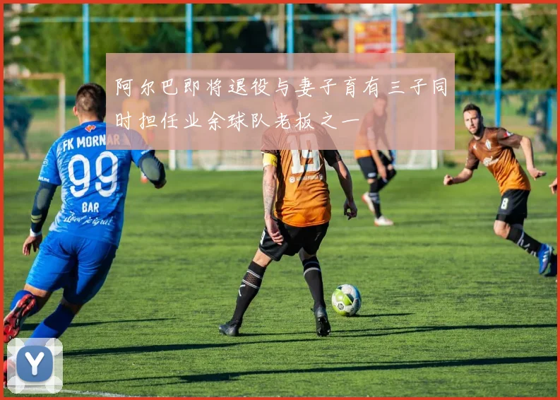 阿尔巴即将退役与妻子育有三子同时担任业余球队老板之一